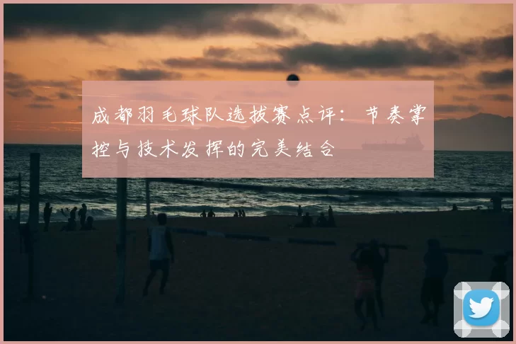成都羽毛球队选拔赛点评：节奏掌控与技术发挥的完美结合