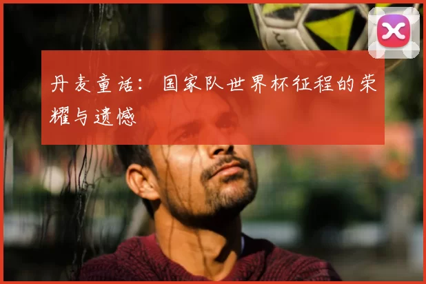 丹麦童话：国家队世界杯征程的荣耀与遗憾