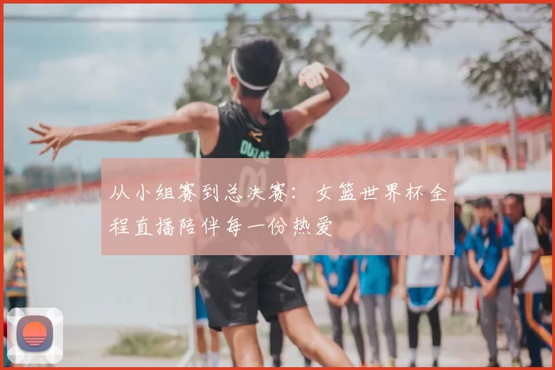 从小组赛到总决赛：女篮世界杯全程直播陪伴每一份热爱