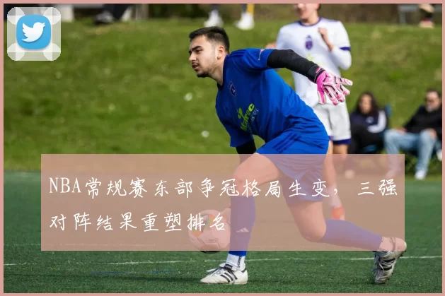 NBA常规赛东部争冠格局生变,三强对阵结果重塑排名