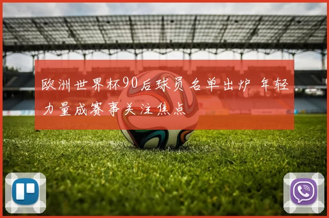 欧洲世界杯90后球员名单出炉 年轻力量成赛事关注焦点