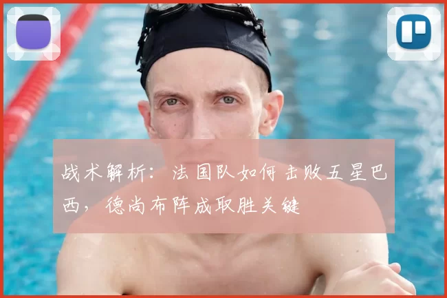 战术解析:法国队如何击败五星巴西,德尚布阵成取胜关键