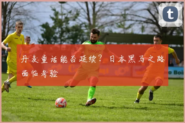丹麦童话能否延续?日本黑马之路面临考验