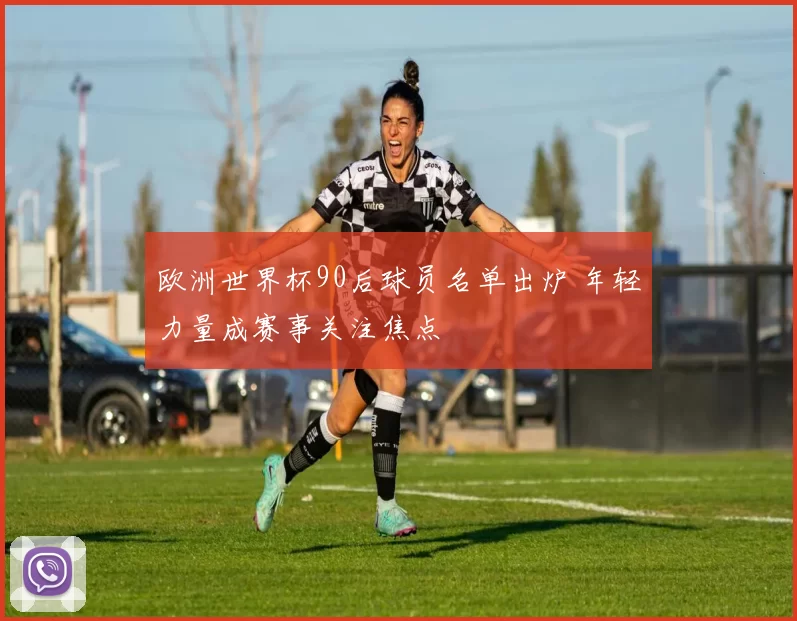 欧洲世界杯90后球员名单出炉 年轻力量成赛事关注焦点