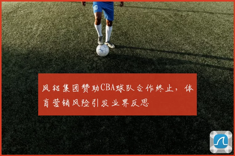 凤铝集团赞助CBA球队合作终止,体育营销风险引发业界反思