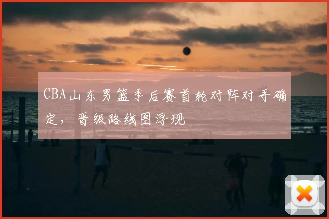 CBA山东男篮季后赛首轮对阵对手确定，晋级路线图浮现