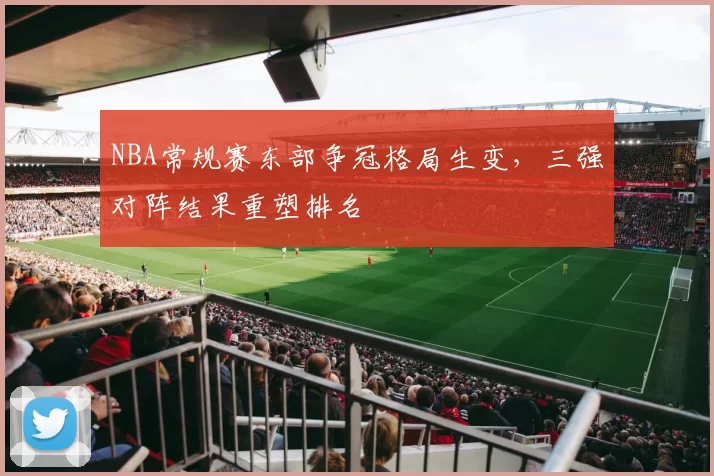NBA常规赛东部争冠格局生变,三强对阵结果重塑排名