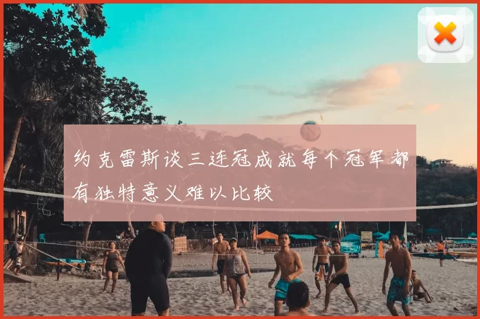 约克雷斯谈三连冠成就每个冠军都有独特意义难以比较