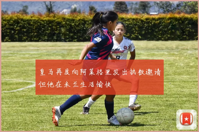皇马再度向阿莱格里发出执教邀请但他在米兰生活愉快