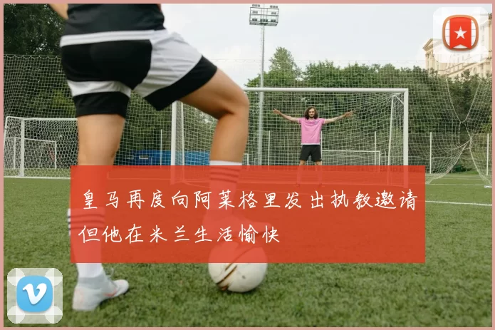 皇马再度向阿莱格里发出执教邀请但他在米兰生活愉快