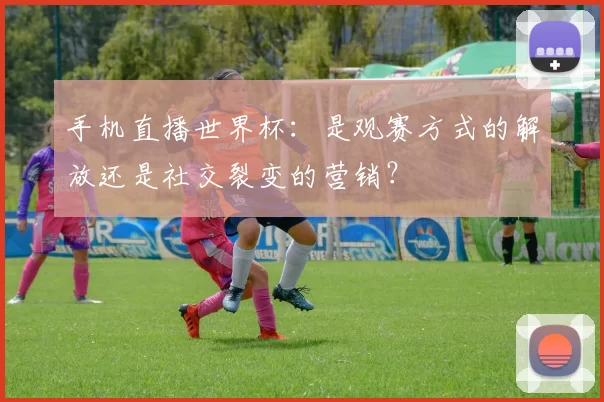 手机直播世界杯：是观赛方式的解放还是社交裂变的营销？