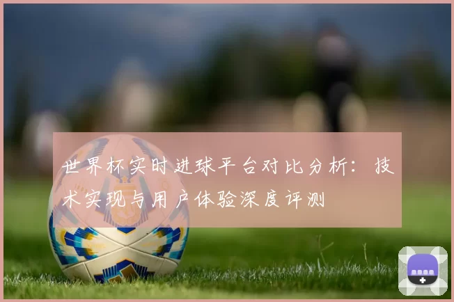 世界杯实时进球平台对比分析：技术实现与用户体验深度评测