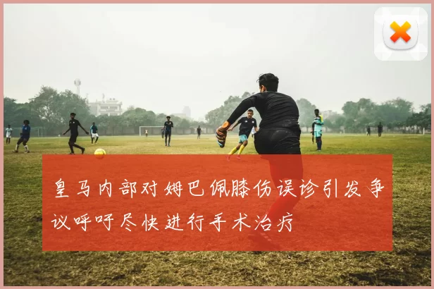 皇马内部对姆巴佩膝伤误诊引发争议呼吁尽快进行手术治疗
