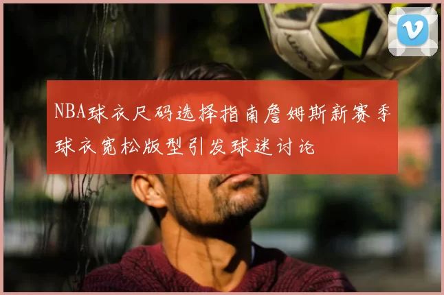 NBA球衣尺码选择指南詹姆斯新赛季球衣宽松版型引发球迷讨论