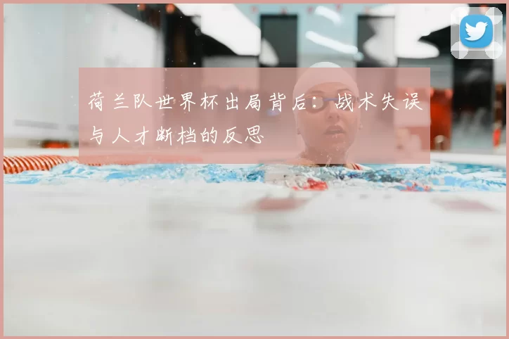荷兰队世界杯出局背后：战术失误与人才断档的反思