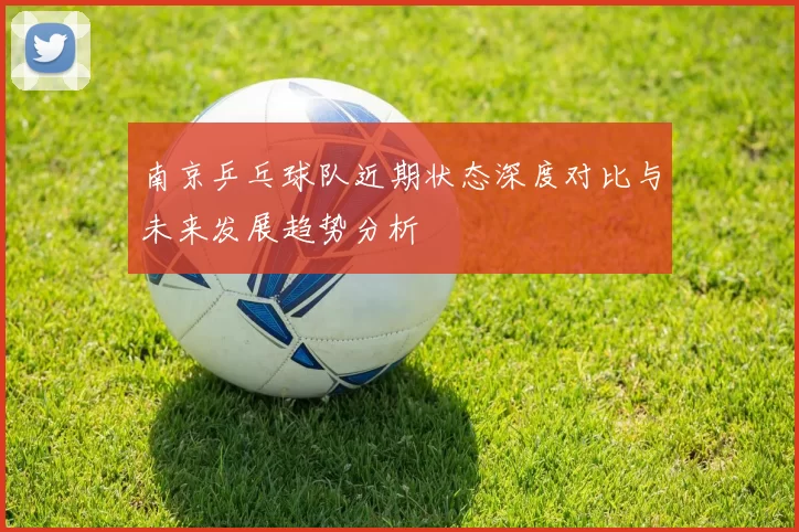 南京乒乓球队近期状态深度对比与未来发展趋势分析