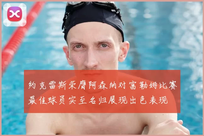 约克雷斯荣膺阿森纳对富勒姆比赛最佳球员实至名归展现出色表现