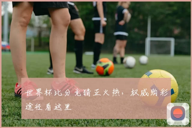 世界杯比分竞猜正火热，权威购彩途径看这里