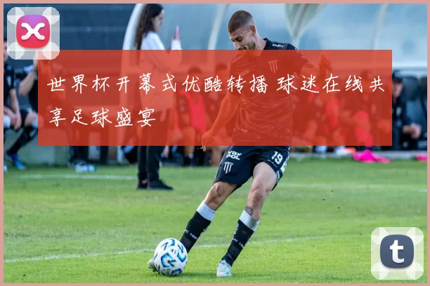 世界杯开幕式优酷转播 球迷在线共享足球盛宴
