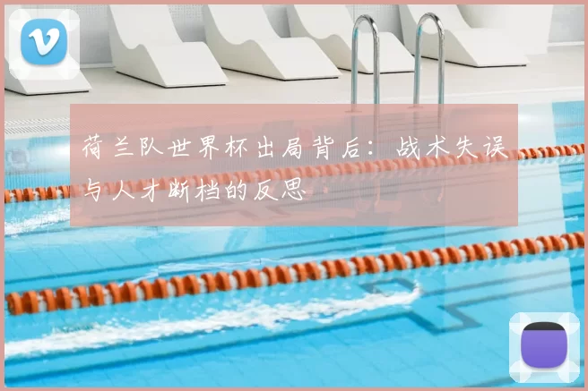 荷兰队世界杯出局背后：战术失误与人才断档的反思