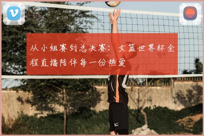 从小组赛到总决赛：女篮世界杯全程直播陪伴每一份热爱