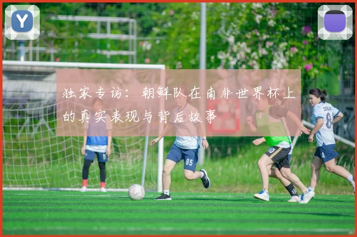 独家专访：朝鲜队在南非世界杯上的真实表现与背后故事
