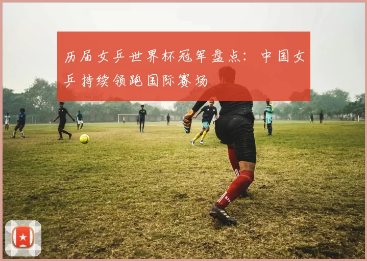 历届女乒世界杯冠军盘点:中国女乒持续领跑国际赛场