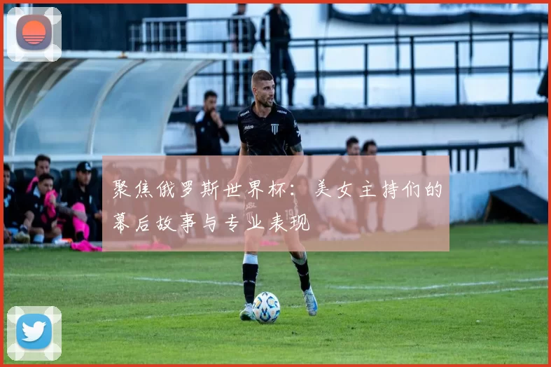 聚焦俄罗斯世界杯：美女主持们的幕后故事与专业表现