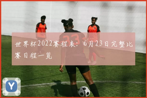 世界杯2022赛程表：6月23日完整比赛日程一览