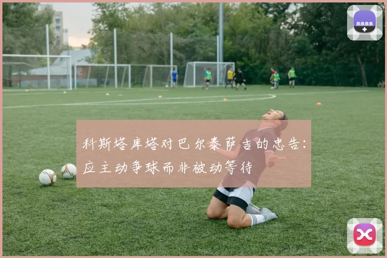 科斯塔库塔对巴尔泰萨吉的忠告：应主动争球而非被动等待