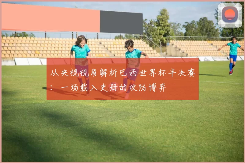 从央视视角解析巴西世界杯半决赛：一场载入史册的攻防博弈