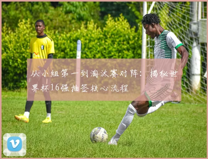 从小组第一到淘汰赛对阵：揭秘世界杯16强抽签核心流程