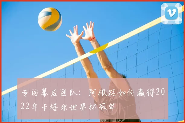 专访幕后团队：阿根廷如何赢得2022年卡塔尔世界杯冠军