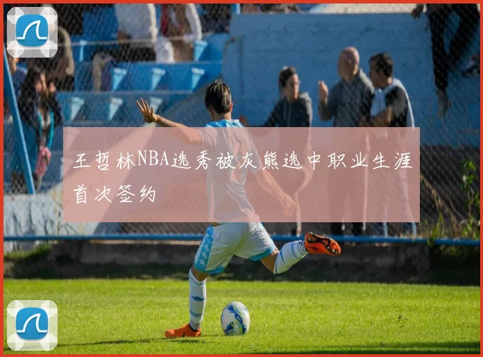 王哲林NBA选秀被灰熊选中职业生涯首次签约