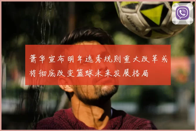 萧华宣布明年选秀规则重大改革或将彻底改变篮球未来发展格局