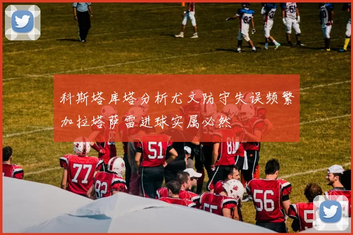 科斯塔库塔分析尤文防守失误频繁加拉塔萨雷进球实属必然