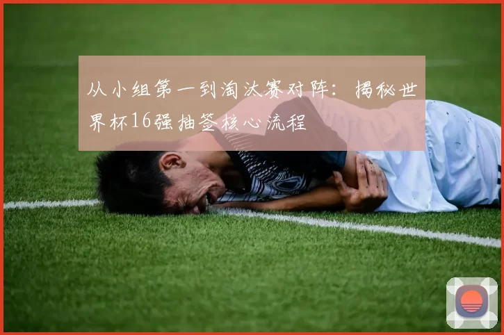 从小组第一到淘汰赛对阵：揭秘世界杯16强抽签核心流程